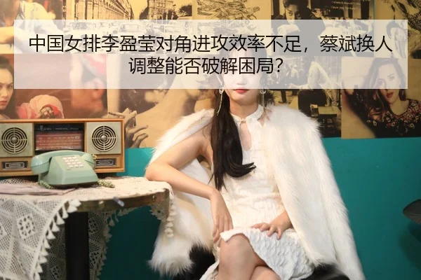 中国女排李盈莹对角进攻效率不足，蔡斌换人调整能否破解困局？