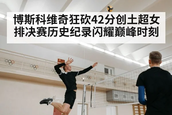 博斯科维奇狂砍42分创土超女排决赛历史纪录闪耀巅峰时刻
