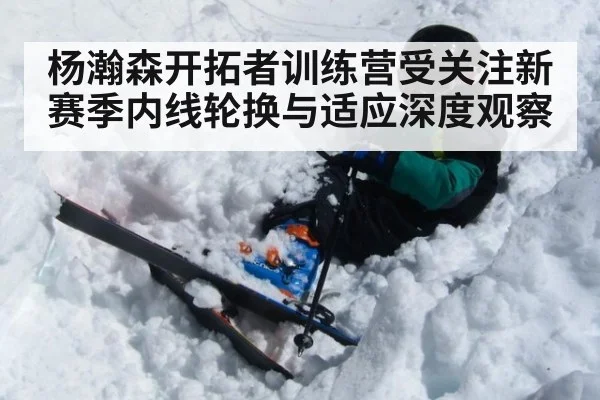 杨瀚森开拓者训练营受关注新赛季内线轮换与适应深度观察